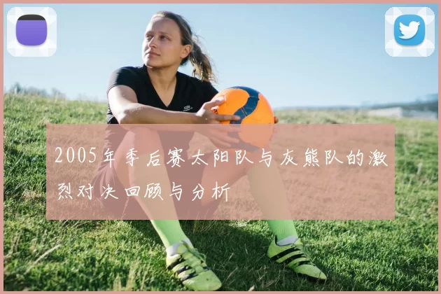 2005年季后赛太阳队与灰熊队的激烈对决回顾与分析