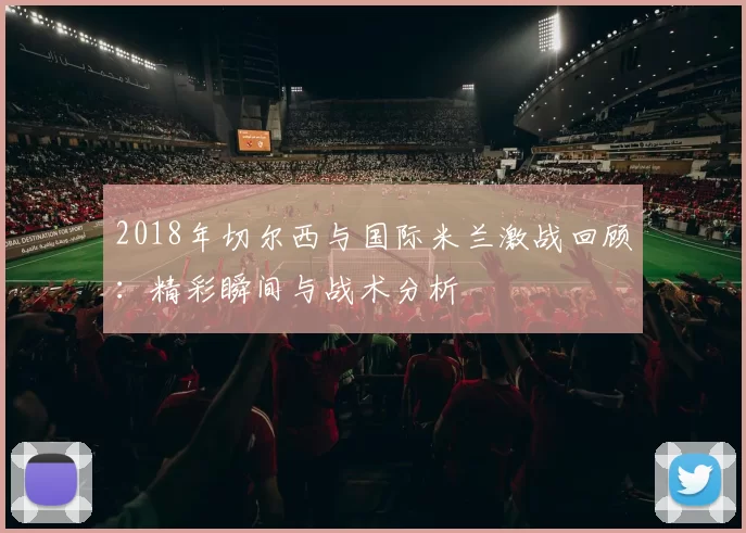 2018年切尔西与国际米兰激战回顾：精彩瞬间与战术分析