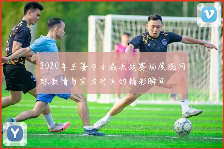 2020年王蔷与小威决战赛场展现网球激情与实力对决的精彩瞬间