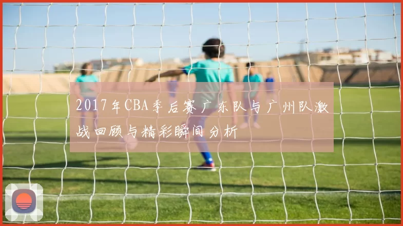 2017年CBA季后赛广东队与广州队激战回顾与精彩瞬间分析