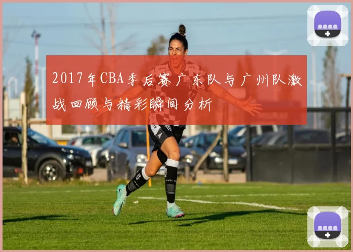 2017年CBA季后赛广东队与广州队激战回顾与精彩瞬间分析